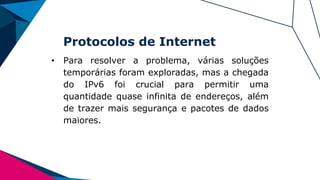 Protocolos de Internet
• Para resolver a problema, várias soluções
temporárias foram exploradas, mas a chegada
do IPv6 foi crucial para permitir uma
quantidade quase infinita de endereços, além
de trazer mais segurança e pacotes de dados
maiores.
 