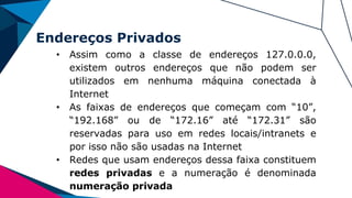 Endereços Privados
• Assim como a classe de endereços 127.0.0.0,
existem outros endereços que não podem ser
utilizados em nenhuma máquina conectada à
Internet
• As faixas de endereços que começam com “10”,
“192.168” ou de “172.16” até “172.31” são
reservadas para uso em redes locais/intranets e
por isso não são usadas na Internet
• Redes que usam endereços dessa faixa constituem
redes privadas e a numeração é denominada
numeração privada
 