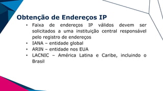 Obtenção de Endereços IP
• Faixa de endereços IP válidos devem ser
solicitados a uma instituição central responsável
pelo registro de endereços
• IANA – entidade global
• ARIN – entidade nos EUA
• LACNIC – América Latina e Caribe, incluindo o
Brasil
 