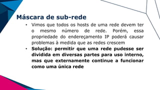 Máscara de sub-rede
• Vimos que todos os hosts de uma rede devem ter
o mesmo número de rede. Porém, essa
propriedade do endereçamento IP poderá causar
problemas à medida que as redes crescem
• Solução: permitir que uma rede pudesse ser
dividida em diversas partes para uso interno,
mas que externamente continue a funcionar
como uma única rede
 