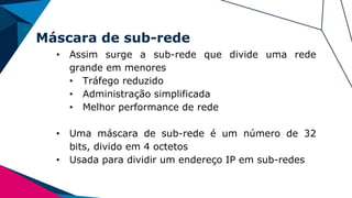 Máscara de sub-rede
• Assim surge a sub-rede que divide uma rede
grande em menores
• Tráfego reduzido
• Administração simplificada
• Melhor performance de rede
• Uma máscara de sub-rede é um número de 32
bits, divido em 4 octetos
• Usada para dividir um endereço IP em sub-redes
 