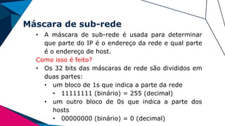 Máscara de sub-rede
• A máscara de sub-rede é usada para determinar
que parte do IP é o endereço da rede e qual parte
é o endereço de host.
Como isso é feito?
• Os 32 bits das máscaras de rede são divididos em
duas partes:
• um bloco de 1s que indica a parte da rede
• 11111111 (binário) = 255 (decimal)
• um outro bloco de 0s que indica a parte dos
hosts
• 00000000 (binário) = 0 (decimal)
 