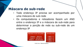 Máscara de sub-rede
• Todo endereço IP precisa ser acompanhado por
uma máscara de sub-rede
• Os computadores e roteadores fazem um AND
entre o endereço IP e a máscara de sub-rede para
determinar a porção de rede ou sub-rede de um
endereço IP
 