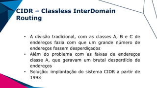 CIDR – Classless InterDomain
Routing
• A divisão tradicional, com as classes A, B e C de
endereços fazia com que um grande número de
endereços fossem desperdiçados
• Além do problema com as faixas de endereços
classe A, que geravam um brutal desperdício de
endereços
• Solução: implantação do sistema CIDR a partir de
1993
 