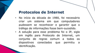 Protocolos de Internet
• No início da década de 1980, foi necessário
criar um sistema em que computadores
pudessem se reconhecer e garantir que o
tráfego de informações fosse bem-sucedido.
• A solução para esse problema foi o IP, sigla
em inglês para Protocolo de Internet, um
conjunto de regras comum a todos os
dispositivos conectados que permitiu a
identificação.
 
