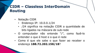 CIDR – Classless InterDomain
Routing
• Notação CIDR
• Endereço IP: 10.0.0.1/24
• /24 significa na notação CIDR a quantidade de
bits ligados na máscara de sub-rede
• O computador não entende “/”, como fazê-lo
entender o que é host e o que é rede
• Como é que ele sabe o que fazer ao receber o
endereço 188.72.202.158/18?
 