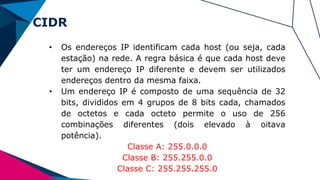 CIDR
• Os endereços IP identificam cada host (ou seja, cada
estação) na rede. A regra básica é que cada host deve
ter um endereço IP diferente e devem ser utilizados
endereços dentro da mesma faixa.
• Um endereço IP é composto de uma sequência de 32
bits, divididos em 4 grupos de 8 bits cada, chamados
de octetos e cada octeto permite o uso de 256
combinações diferentes (dois elevado à oitava
potência).
Classe A: 255.0.0.0
Classe B: 255.255.0.0
Classe C: 255.255.255.0
 