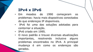 IPv4 x IPv6
• Em meados de 1990 começaram os
problemas: havia mais dispositivos conectados
do que endereços IP disponíveis.
• IPv6 foi uma das soluções adotadas para
contornar a situação.
• IPv6 criado em 1995.
• O novo padrão e trouxe diversas atualizações
importantes, resolvendo inclusive alguns
problemas encontrados no IPv4. A principal
mudança é em como os endereços são
gerados.
 