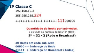 IP Classe C
192.168.10.X
255.255.255.224
11111111.1111111.1111111. 111000000
Quantidade de hosts por sub-redes.
2 elevado ao numero de bits “0” (Host)
25 = 32 - 2 (Rede e Broadcast)
30 Hosts em cada sub-rede
00000 -> Endereço de Rede
11111 -> Endereço de Broadcast (Todos)
 