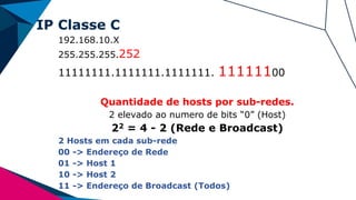 IP Classe C
192.168.10.X
255.255.255.252
11111111.1111111.1111111. 11111100
Quantidade de hosts por sub-redes.
2 elevado ao numero de bits “0” (Host)
22 = 4 - 2 (Rede e Broadcast)
2 Hosts em cada sub-rede
00 -> Endereço de Rede
01 -> Host 1
10 -> Host 2
11 -> Endereço de Broadcast (Todos)
 