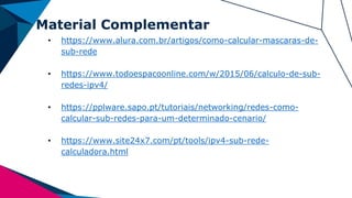 Material Complementar
• https://www.alura.com.br/artigos/como-calcular-mascaras-de-
sub-rede
• https://www.todoespacoonline.com/w/2015/06/calculo-de-sub-
redes-ipv4/
• https://pplware.sapo.pt/tutoriais/networking/redes-como-
calcular-sub-redes-para-um-determinado-cenario/
• https://www.site24x7.com/pt/tools/ipv4-sub-rede-
calculadora.html
 