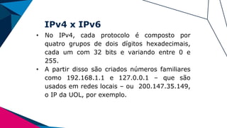 IPv4 x IPv6
• No IPv4, cada protocolo é composto por
quatro grupos de dois dígitos hexadecimais,
cada um com 32 bits e variando entre 0 e
255.
• A partir disso são criados números familiares
como 192.168.1.1 e 127.0.0.1 – que são
usados em redes locais – ou 200.147.35.149,
o IP da UOL, por exemplo.
 