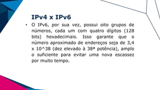 IPv4 x IPv6
• O IPv6, por sua vez, possui oito grupos de
números, cada um com quatro dígitos (128
bits) hexadecimais. Isso garante que o
número aproximado de endereços seja de 3,4
x 10^38 (dez elevado à 38ª potência), amplo
o suficiente para evitar uma nova escassez
por muito tempo.
 