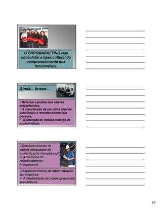 O ENDOMARKETING visa
consolidar a base cultural do
   comprometimento dos
       funcionários.




Ainda... busca...


 Reforçar a prática dos valores
estabelecidos;
 A manutenção de um clima ideal de
valorização e reconhecimento das
pessoas;
  A obtenção de índices maiores de
produtividade;




  Estabelecimento de
canais adequados de
comunicação interpessoal;
   A melhoria do
relacionamento
interpessoal;

 Estabelecimento de administração
participativa;
  A implantação de ações gerenciais
preventivas;




                                      10
 