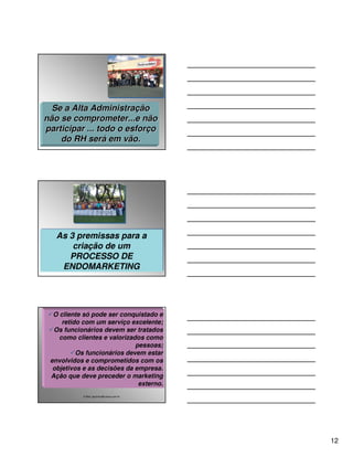 Se a Alta Administração
não se comprometer...e não
participar ... todo o esforço
    do RH será em vão.




   As 3 premissas para a
   As 3 premissas para a
       criação de um
       criação de um
      PROCESSO DE
      PROCESSO DE
    ENDOMARKETING
    ENDOMARKETING




  O cliente só pode ser conquistado e
     retido com um serviço excelente;
  Os funcionários devem ser tratados
    como clientes e valorizados como
                             pessoas;
          Os funcionários devem estar
 envolvidos e comprometidos com os
  objetivos e as decisões da empresa.
 Ação que deve preceder o marketing
                              externo.
           E-Mail: ppconsul@unisys.com.br




                                            12
 