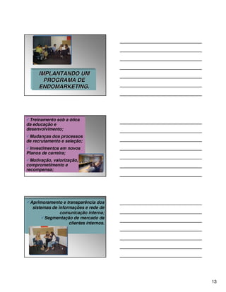 IMPLANTANDO UM
        PROGRAMA DE
      ENDOMARKETING.




 Treinamento sob a ótica
da educação e
desenvolvimento;
 Mudanças dos processos
de recrutamento e seleção;
 Investimentos em novos
Planos de carreira;
  Motivação, valorização,
comprometimento e
recompensa;




 Aprimoramento e transparência dos
  sistemas de informações e rede de
               comunicação interna;
        Segmentação de mercado de
                   clientes internos.




                                        13
 