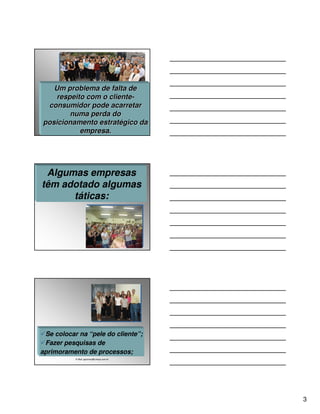 Um problema de falta de
    respeito com o cliente-
                   cliente-
 consumidor pode acarretar
        numa perda do
posicionamento estratégico da
           empresa.




 Algumas empresas
têm adotado algumas
      táticas:




 Se colocar na “pele do cliente”;
 Fazer pesquisas de
aprimoramento de processos;
           E-Mail: ppconsul@unisys.com.br




                                            3
 