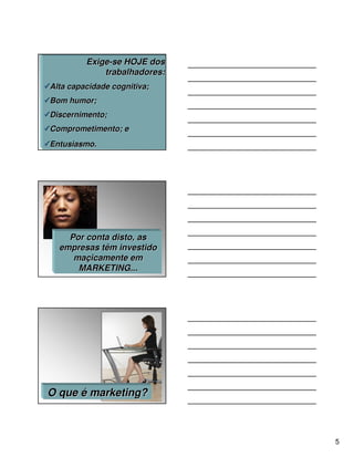 Exige-se HOJE dos
             trabalhadores:
Alta capacidade cognitiva;
Bom humor;
Discernimento;
Comprometimento; e
Entusiasmo.




    Por conta disto, as
  empresas têm investido
     maçicamente em
      MARKETING...




O que é marketing?



                              5
 