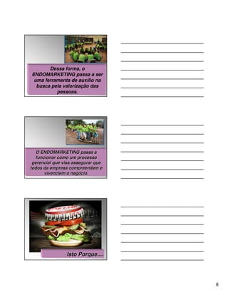 Dessa forma, o
ENDOMARKETING passa a ser
 uma ferramenta de auxílio na
  busca pela valorização das
          pessoas.




   O ENDOMARKETING passa a
  funcionar como um processo
 gerencial que visa assegurar que
todos da empresa compreendam e
      vivenciem o negócio.




                Isto Porque....




                                    8
 