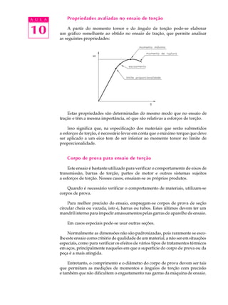 A U L A       Propriedades avaliadas no ensaio de torção


10            A partir do momento torsor e do ângulo de torção pode-se elaborar
          um gráfico semelhante ao obtido no ensaio de tração, que permite analisar
          as seguintes propriedades:




              Estas propriedades são determinadas do mesmo modo que no ensaio de
          tração e têm a mesma importância, só que são relativas a esforços de torção.

               Isso significa que, na especificação dos materiais que serão submetidos
          a esforços de torção, é necessário levar em conta que o máximo torque que deve
          ser aplicado a um eixo tem de ser inferior ao momento torsor no limite de
          proporcionalidade.


              Corpo de prova para ensaio de torção

              Este ensaio é bastante utilizado para verificar o comportamento de eixos de
          transmissão, barras de torção, partes de motor e outros sistemas sujeitos
          a esforços de torção. Nesses casos, ensaiam-se os próprios produtos.

              Quando é necessário verificar o comportamento de materiais, utilizam-se
          corpos de prova.

              Para melhor precisão do ensaio, empregam-se corpos de prova de seção
          circular cheia ou vazada, isto é, barras ou tubos. Estes últimos devem ter um
          mandril interno para impedir amassamentos pelas garras do aparelho de ensaio.

              Em casos especiais pode-se usar outras seções.

               Normalmente as dimensões não são padronizadas, pois raramente se esco-
          lhe este ensaio como critério de qualidade de um material, a não ser em situações
          especiais, como para verificar os efeitos de vários tipos de tratamentos térmicos
          em aços, principalmente naqueles em que a superfície do corpo de prova ou da
          peça é a mais atingida.

              Entretanto, o comprimento e o diâmetro do corpo de prova devem ser tais
          que permitam as medições de momentos e ângulos de torção com precisão
          e também que não dificultem o engastamento nas garras da máquina de ensaio.
 
