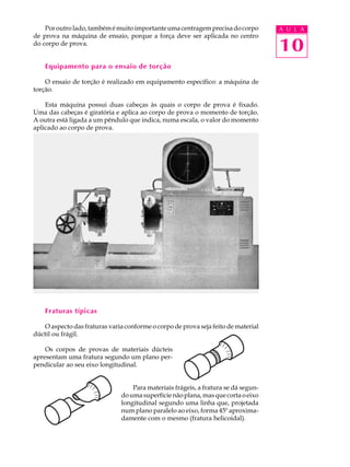 Por outro lado, também é muito importante uma centragem precisa do corpo        A U L A
de prova na máquina de ensaio, porque a força deve ser aplicada no centro
do corpo de prova.
                                                                                    10
    Equipamento para o ensaio de torção

    O ensaio de torção é realizado em equipamento específico: a máquina de
torção.

    Esta máquina possui duas cabeças às quais o corpo de prova é fixado.
Uma das cabeças é giratória e aplica ao corpo de prova o momento de torção.
A outra está ligada a um pêndulo que indica, numa escala, o valor do momento
aplicado ao corpo de prova.




    Fraturas típicas

   O aspecto das fraturas varia conforme o corpo de prova seja feito de material
dúctil ou frágil.

    Os corpos de provas de materiais dúcteis
apresentam uma fratura segundo um plano per-
pendicular ao seu eixo longitudinal.


                                   Para materiais frágeis, a fratura se dá segun-
                               do uma superfície não plana, mas que corta o eixo
                               longitudinal segundo uma linha que, projetada
                               num plano paralelo ao eixo, forma 45º aproxima-
                               damente com o mesmo (fratura helicoidal).
 