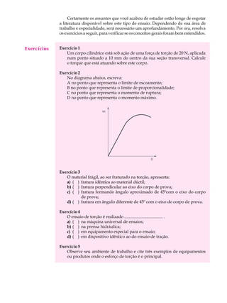 A U L A         Certamente os assuntos que você acabou de estudar estão longe de esgotar
             a literatura disponível sobre este tipo de ensaio. Dependendo de sua área de

  10         trabalho e especialidade, será necessário um aprofundamento. Por ora, resolva
             os exercícios a seguir, para verificar se os conceitos gerais foram bem entendidos.


Exercícios   Exercício 1
                Um corpo cilíndrico está sob ação de uma força de torção de 20 N, aplicada
                num ponto situado a 10 mm do centro da sua seção transversal. Calcule
                o torque que está atuando sobre este corpo.

             Exercício 2
                No diagrama abaixo, escreva:
                A no ponto que representa o limite de escoamento;
                B no ponto que representa o limite de proporcionalidade;
                C no ponto que representa o momento de ruptura;
                D no ponto que representa o momento máximo.




             Exercício 3
                O material frágil, ao ser fraturado na torção, apresenta:
                a) ( ) fratura idêntica ao material dúctil;
                b) ( ) fratura perpendicular ao eixo do corpo de prova;
                c) ( ) fratura formando ângulo aproximado de 45ºcom o eixo do corpo
                         de prova;
                d) ( ) fratura em ângulo diferente de 45º com o eixo do corpo de prova.

             Exercício 4
                O ensaio de torção é realizado .................................... .
                a) ( ) na máquina universal de ensaios;
                b) ( ) na prensa hidráulica;
                c) ( ) em equipamento especial para o ensaio;
                d) ( ) em dispositivo idêntico ao do ensaio de tração.

             Exercício 5
                Observe seu ambiente de trabalho e cite três exemplos de equipamentos
                ou produtos onde o esforço de torção é o principal.
 