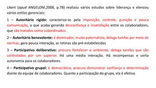 Likert (apud ANGELONI,2008, p.78) realizou vários estudos sobre liderança e elencou
vários estilos gerenciais:
1 – Autoritário rígido: caracteriza-se pela imposição, controle, punição e pouca
comunicação, o que acaba gerando desconfiança e insatisfação entre os colaboradores,
que são tratados como subordinados.
2 – Autoritário benevolente: é dominador, muito paternalista, delega tarefas por meio de
normas, gera pouca interação, as rotinas são pré-estabelecidas
3 – Participativo deliberativo: procura fortalecer o ambiente, delega tarefas que são
controlados por um superior. Há uma média interação. Há recompensas e certa
autonomia para os colaboradores.
4 – Participativo grupal: é democrático, procura demonstrar confiança e determinação
diante da equipe de colaboradores. Quanto a participação do grupo, ela é efetiva.
 