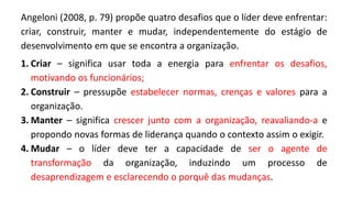 Angeloni (2008, p. 79) propõe quatro desafios que o líder deve enfrentar:
criar, construir, manter e mudar, independentemente do estágio de
desenvolvimento em que se encontra a organização.
1. Criar – significa usar toda a energia para enfrentar os desafios,
motivando os funcionários;
2. Construir – pressupõe estabelecer normas, crenças e valores para a
organização.
3. Manter – significa crescer junto com a organização, reavaliando-a e
propondo novas formas de liderança quando o contexto assim o exigir.
4. Mudar – o líder deve ter a capacidade de ser o agente de
transformação da organização, induzindo um processo de
desaprendizagem e esclarecendo o porquê das mudanças.
 