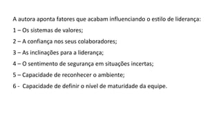 A autora aponta fatores que acabam influenciando o estilo de liderança:
1 – Os sistemas de valores;
2 – A confiança nos seus colaboradores;
3 – As inclinações para a liderança;
4 – O sentimento de segurança em situações incertas;
5 – Capacidade de reconhecer o ambiente;
6 - Capacidade de definir o nível de maturidade da equipe.
 