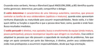 Cruzando estas variáveis, Hersey e Blanchard (apud ANGELONI,2008, p.80) identifica quarto
estilos gerenciais: determinar, persuadir, compartilhar e delegar.
O estilo determinar é característico de uma liderança autoritária, coercitiva, que procura
controlar as tarefas de seus colaboradores (apáticos e imaturos), quando estes apresentam
nenhuma disposição ou maturidade para assumir responsabilidades. Neste estilo, é o líder
quem define as funções e especifica o que a pessoa deve fazer, como, quando e onde fazer.
Busca resultados imediatos.
O estilo persuadir é diretivo, mas apoiador, busca o envolvimento da equipe (ainda imatura,
pouco participativa), procura recompensar àqueles que atingem os resultados. Esse estilo é
adaptável às pessoas que não possuem a capacidade de resolução de problemas, fato que
exige um apoio constante por parte das lideranças, é diretivo, porém seus colaboradores
estão mais predispostos a assumirem responsabilidades, desde que haja orientação.
 