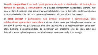 O estilo compartilhar é um estilo participativo e de apoio e não diretivo. Há interação na
tomada de decisão, é comunicativo. As pessoas demonstram capacidade, porém, não
apresentam disposição para assumir responsabilidades. Líder e liderados participam juntos
na tomada de decisão. Há uma preocupação com o lado emocional das pessoas.
O estilo delegar é participativo, não diretivo, desafiador e comunicativo. Seus
colaboradores apresentam maturidade e demonstram maior participação nas tomadas de
decisão. É apropriado para pessoas que têm capacidade e se responsabilizam pelos seus
atos. Embora, a reponsabilidade de identificar um problema seja do líder, cabe aos
liderados a execução dos planos, decidindo como, quando e onde fazer ou agir.
 