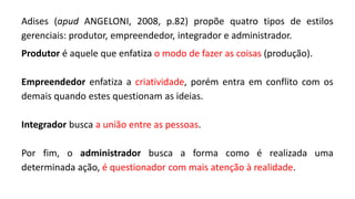 Adises (apud ANGELONI, 2008, p.82) propõe quatro tipos de estilos
gerenciais: produtor, empreendedor, integrador e administrador.
Produtor é aquele que enfatiza o modo de fazer as coisas (produção).
Empreendedor enfatiza a criatividade, porém entra em conflito com os
demais quando estes questionam as ideias.
Integrador busca a união entre as pessoas.
Por fim, o administrador busca a forma como é realizada uma
determinada ação, é questionador com mais atenção à realidade.
 