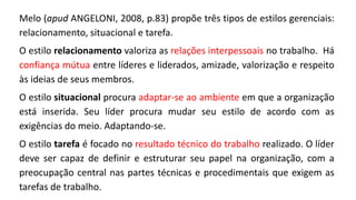 Melo (apud ANGELONI, 2008, p.83) propõe três tipos de estilos gerenciais:
relacionamento, situacional e tarefa.
O estilo relacionamento valoriza as relações interpessoais no trabalho. Há
confiança mútua entre líderes e liderados, amizade, valorização e respeito
às ideias de seus membros.
O estilo situacional procura adaptar-se ao ambiente em que a organização
está inserida. Seu líder procura mudar seu estilo de acordo com as
exigências do meio. Adaptando-se.
O estilo tarefa é focado no resultado técnico do trabalho realizado. O líder
deve ser capaz de definir e estruturar seu papel na organização, com a
preocupação central nas partes técnicas e procedimentais que exigem as
tarefas de trabalho.
 