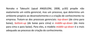 Nonaka e Takeuchi (apud ANGELONI, 2008, p.83) propõe não
exatamente um estilo gerencial, mas um processo, que determina um
ambiente propicio ao desenvolvimento e a criação de conhecimento na
empresa. Tratam-se dos processos gerenciais: top-down (de cima para
baixo), bottom-up (de baixo para cima) e middle-up-down (do meio
para cima e para baixo). Para eles, o modelo middle-up-down é o mais
adequado ao processo de criação do conhecimento.
 