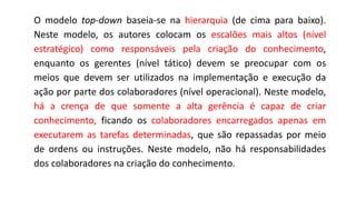 O modelo top-down baseia-se na hierarquia (de cima para baixo).
Neste modelo, os autores colocam os escalões mais altos (nível
estratégico) como responsáveis pela criação do conhecimento,
enquanto os gerentes (nível tático) devem se preocupar com os
meios que devem ser utilizados na implementação e execução da
ação por parte dos colaboradores (nível operacional). Neste modelo,
há a crença de que somente a alta gerência é capaz de criar
conhecimento, ficando os colaboradores encarregados apenas em
executarem as tarefas determinadas, que são repassadas por meio
de ordens ou instruções. Neste modelo, não há responsabilidades
dos colaboradores na criação do conhecimento.
 