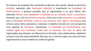 Os sistemas de produção têm evoluindo no decorrer dos séculos. Desde os primeiros
artesãos, passando pela Revolução Industrial e atualmente na Sociedade do
Conhecimento, é possível perceber que as organizações e os seus líderes vêm
adotando formas mais adaptáveis à realidade ou ao contexto social e econômico.
Enquanto que, com os primeiros artesãos, havia uma certa autonomia na produção;
com a Revolução Industrial, criou-se uma estrutura mais rígida e formalizada que
retiraria parte desta autonomia e colocaria o trabalho humano em uma perspectiva
mais rigorosa de hierarquia. Atualmente, na Sociedade do Conhecimento, este
modelo rígido que funcionou muito bem no passado, não mais se aplica em
organizações que almejam um diferencial no mercado, cujos colaboradores objetivam
um grau maior de responsabilidade, fato que, por si mesmo, exige uma nova estrutura
organizacional e novos modelos ou estilos de gestão.
 