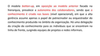 O modelo botton-up, em oposição ao modelo anterior focado na
hierarquia, prevalece a autonomia dos colaboradores, sendo que o
conhecimento é criado nas bases (nível operacional), em que a alta
gerência assume apenas o papel de patrocinador ou orquestrador do
conhecimento produzido no âmbito da organização. Há uma delegação
da criação do conhecimento para os indivíduos que se encontram na
linha de frente, surgindo equipes de projetos e redes informais.
 
