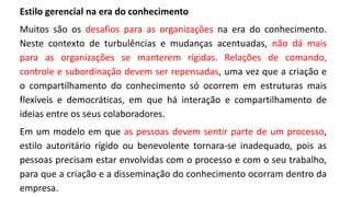 Estilo gerencial na era do conhecimento
Muitos são os desafios para as organizações na era do conhecimento.
Neste contexto de turbulências e mudanças acentuadas, não dá mais
para as organizações se manterem rígidas. Relações de comando,
controle e subordinação devem ser repensadas, uma vez que a criação e
o compartilhamento do conhecimento só ocorrem em estruturas mais
flexíveis e democráticas, em que há interação e compartilhamento de
ideias entre os seus colaboradores.
Em um modelo em que as pessoas devem sentir parte de um processo,
estilo autoritário rígido ou benevolente tornara-se inadequado, pois as
pessoas precisam estar envolvidas com o processo e com o seu trabalho,
para que a criação e a disseminação do conhecimento ocorram dentro da
empresa.
 