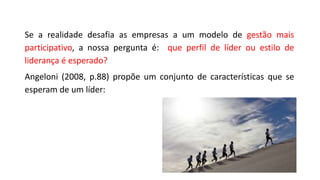 Se a realidade desafia as empresas a um modelo de gestão mais
participativo, a nossa pergunta é: que perfil de líder ou estilo de
liderança é esperado?
Angeloni (2008, p.88) propõe um conjunto de características que se
esperam de um líder:
 