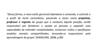 “Dessa forma, o novo estilo gerencial abandona o comando, o controle e
o perfil de herói carismático, passando a atuar como projetista,
professor e regente do grupo que o conduziu àquela posição, sendo
responsável por fortalecer e ajudar as pessoas a expandir suas
capacidades de entender complexidades, esclarecer visões e aperfeiçoar
modelos mentais compartilhados, tornando-se responsáveis pela
aprendizagem do grupo” (ANGELONI, 2008, p.89)
 