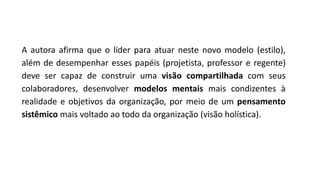A autora afirma que o líder para atuar neste novo modelo (estilo),
além de desempenhar esses papéis (projetista, professor e regente)
deve ser capaz de construir uma visão compartilhada com seus
colaboradores, desenvolver modelos mentais mais condizentes à
realidade e objetivos da organização, por meio de um pensamento
sistêmico mais voltado ao todo da organização (visão holística).
 