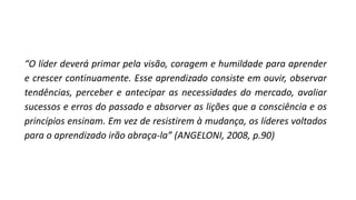 “O líder deverá primar pela visão, coragem e humildade para aprender
e crescer continuamente. Esse aprendizado consiste em ouvir, observar
tendências, perceber e antecipar as necessidades do mercado, avaliar
sucessos e erros do passado e absorver as lições que a consciência e os
princípios ensinam. Em vez de resistirem à mudança, os líderes voltados
para o aprendizado irão abraça-la” (ANGELONI, 2008, p.90)
 
