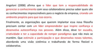 Angeloni (2008) afirma que o líder que tem a responsabilidade de
gerenciar o conhecimento com seus colaboradores precisa saber quais são
os conhecimentos imprescindíveis para o negócio da empresa, criando um
ambiente propício para que isso ocorra.
Finalmente, as organizações que querem implantar essa nova filosofia
precisam contar com um líder empreendedor que inspire confiança e
desenvolva autoconfiança nas pessoas. Além disso, deve ter ousadia,
criatividade e ter a capacidade de romper paradigmas que não mais se
mantêm. Que estimule a participação e que desenvolva novos talentos,
abordando uma visão sistêmica e trabalhando de forma flexível e
colaborativa.
 
