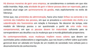 Há diversas maneiras de gerir uma empresa, se considerarmos o contexto em que elas
estão inseridas. Hoje, esta atividade de gerir e liderar pessoas deve ser repensada, pois o
contexto atual exige um aprimoramento da gestão, mais explicitamente no estilo de
liderança.
Vimos que, nos primórdios da administração, havia uma maior ênfase no comando e no
controle dos trabalhos das pessoas, em que se prevalecia a autoridade dos chefes e a
subordinação dos funcionários em relação à hierarquia. No decorrer do tempo, este
modelo de liderança passou a ser questionado a partir de uma visão mais
comportamental, em que as pessoas devem ter maturidade suficiente para se
corresponderem aos desafios e ou às mudanças que o mundo globalizado proporciona.
Na contemporaneidade, essas mudanças impõem novos valores que devem ser
assimilados pelos colaboradores e organizações, que nos levam a refletir sobre qual estilo
gerencial deve ser adotado em função de um modelo de sociedade mais voltada para o
desenvolvimento do conhecimento.
 