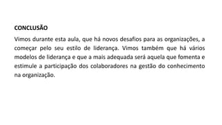 CONCLUSÃO
Vimos durante esta aula, que há novos desafios para as organizações, a
começar pelo seu estilo de liderança. Vimos também que há vários
modelos de liderança e que a mais adequada será aquela que fomenta e
estimule a participação dos colaboradores na gestão do conhecimento
na organização.
 