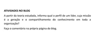 ATIVIDADES NO BLOG
A partir da teoria estudada, informa qual o perfil de um líder, cuja missão
é a geração e o compartilhamento do conhecimento em toda a
organização?
Faça o comentário na própria página do blog.
 