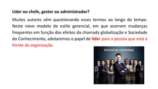 Líder ou chefe, gestor ou administrador?
Muitos autores vêm questionando esses termos ao longo do tempo.
Neste novo modelo de estilo gerencial, em que ocorrem mudanças
frequentes em função dos efeitos da chamada globalização e Sociedade
do Conhecimento, adotaremos o papel de líder para a pessoa que está à
frente da organização.
 
