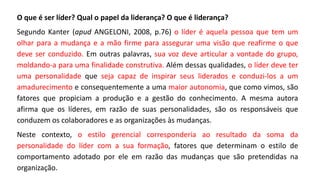 O que é ser líder? Qual o papel da liderança? O que é liderança?
Segundo Kanter (apud ANGELONI, 2008, p.76) o líder é aquela pessoa que tem um
olhar para a mudança e a mão firme para assegurar uma visão que reafirme o que
deve ser conduzido. Em outras palavras, sua voz deve articular a vontade do grupo,
moldando-a para uma finalidade construtiva. Além dessas qualidades, o líder deve ter
uma personalidade que seja capaz de inspirar seus liderados e conduzi-los a um
amadurecimento e consequentemente a uma maior autonomia, que como vimos, são
fatores que propiciam a produção e a gestão do conhecimento. A mesma autora
afirma que os líderes, em razão de suas personalidades, são os responsáveis que
conduzem os colaboradores e as organizações às mudanças.
Neste contexto, o estilo gerencial corresponderia ao resultado da soma da
personalidade do líder com a sua formação, fatores que determinam o estilo de
comportamento adotado por ele em razão das mudanças que são pretendidas na
organização.
 