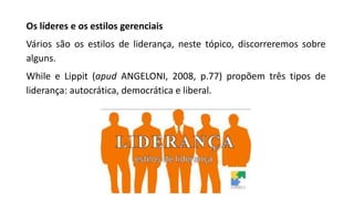 Os líderes e os estilos gerenciais
Vários são os estilos de liderança, neste tópico, discorreremos sobre
alguns.
While e Lippit (apud ANGELONI, 2008, p.77) propõem três tipos de
liderança: autocrática, democrática e liberal.
 