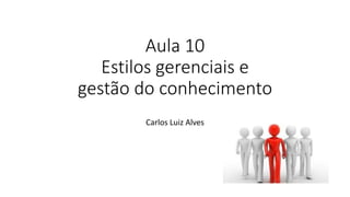 Aula 10
Estilos gerenciais e
gestão do conhecimento
Carlos Luiz Alves
 